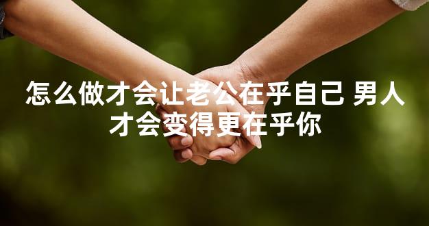 怎么做才会让老公在乎自己 男人才会变得更在乎你